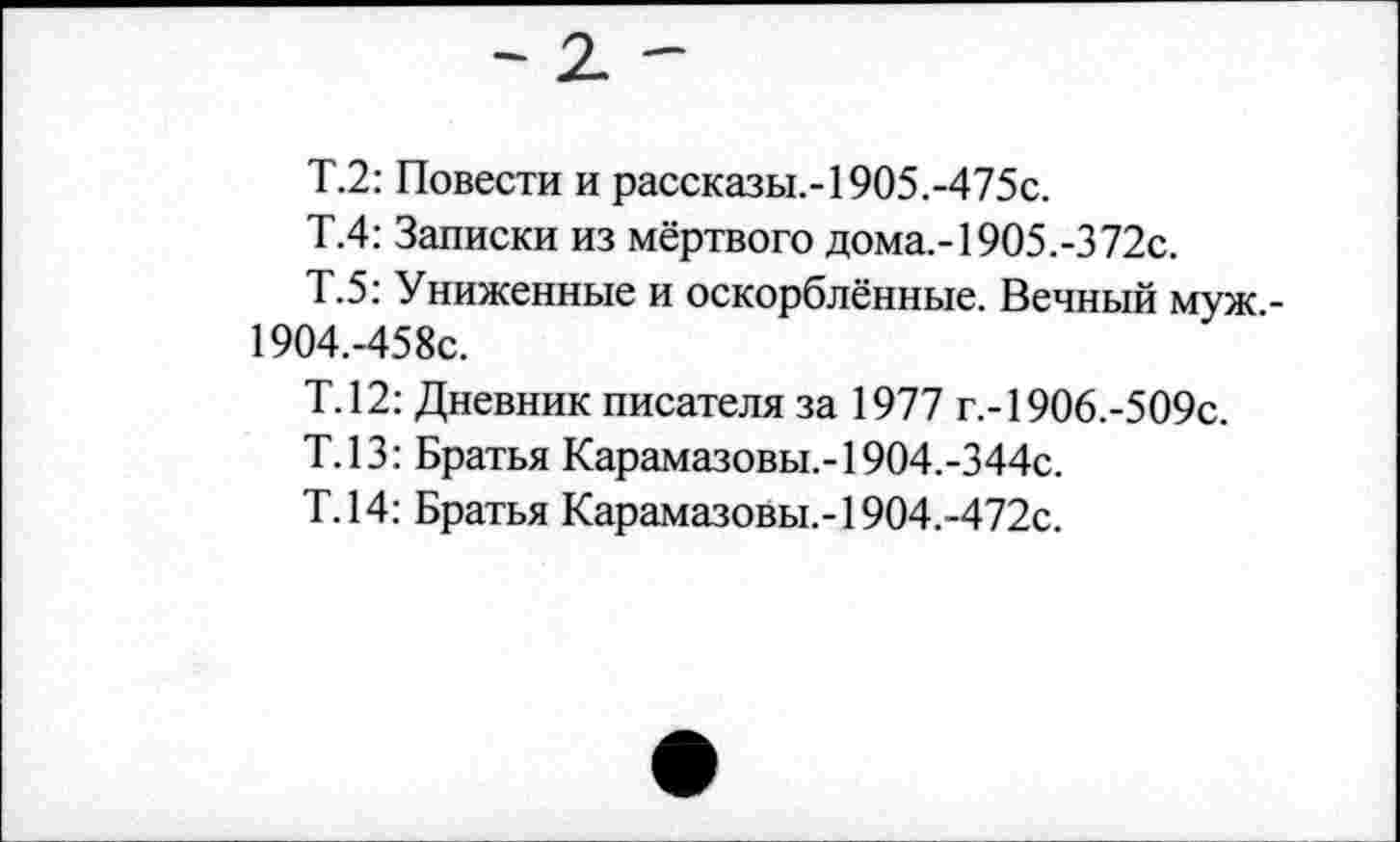 ﻿Т.2: Повести и рассказы,-1905.-475с.
Т.4: Записки из мёртвого дома,-1905.-372с.
Т.5: Униженные и оскорблённые. Вечный муж -19О4.-458с.
Т.12: Дневник писателя за 1977 г.-1906.-509с.
Т.13: Братья Карамазовы,-19О4.-344с.
Т.14: Братья Карамазовы,-19О4.-472с.